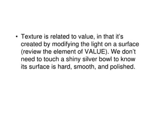 • Texture is related to value, in that it’s
  created by modifying the light on a surface
  (review the element of VALUE). We don’t
  need to touch a shiny silver bowl to know
  its surface is hard, smooth, and polished.
 