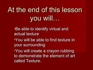 At the end of this lesson
you will…
•Be able to identify virtual and

actual texture
•You will be able to find texture in
your surrounding
•You will create a crayon rubbing
to demonstrate the element of art
called Texture.

 