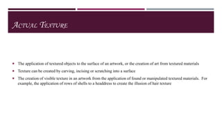 ACTUAL TEXTURE

 The application of textured objects to the surface of an artwork, or the creation of art from textured materials
 Texture can be created by carving, incising or scratching into a surface

 The creation of visible texture in an artwork from the application of found or manipulated textured materials. For

example, the application of rows of shells to a headdress to create the illusion of hair texture

 