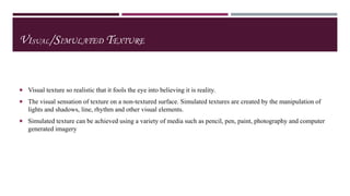 VISUAL/SIMULATED TEXTURE

 Visual texture so realistic that it fools the eye into believing it is reality.
 The visual sensation of texture on a non-textured surface. Simulated textures are created by the manipulation of

lights and shadows, line, rhythm and other visual elements.
 Simulated texture can be achieved using a variety of media such as pencil, pen, paint, photography and computer

generated imagery

 
