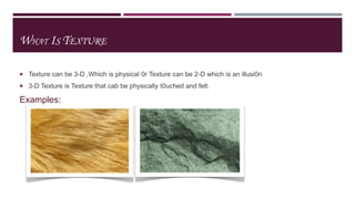 WHAT IS TEXTURE
 Texture can be 3-D ,Which is physical 0r Texture can be 2-D which is an illusi0n
 3-D Texture is Texture that cab be physically t0uched and felt.

Examples:

 