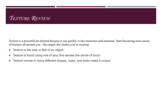 TEXTURE REVIEW

Texture is a powerful art element because it can quickly evoke memories and emotions. Start becoming more aware
of textures all around you—the carpet, the clothes you’re wearing
 Texture is the look or feel of an object

 Texture is found using one of your five senses the sense of touch
 Texture comes in many different shapes, sizes, and looks make it unique

 