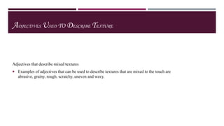 ADJECTIVES USED TO DESCRIBE TEXTURE

Adjectives that describe mixed textures
 Examples of adjectives that can be used to describe textures that are mixed to the touch are

abrasive, grainy, rough, scratchy, uneven and wavy.

 