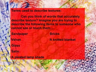Terms used to describe textures:
Can you think of words that accurately
describe texture? Imagine you are trying to
describe the following items to someone who
cannot see or touch them…
Sandpaper

Bricks

Velvet

A knitted blanket

Glass
Satin
A pleated lamp shade

 