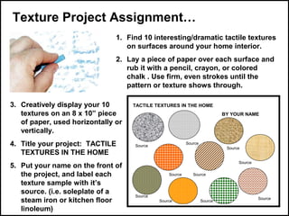 Texture Project Assignment…
1. Find 10 interesting/dramatic tactile textures
on surfaces around your home interior.
2. Lay a piece of paper over each surface and
rub it with a pencil, crayon, or colored
chalk . Use firm, even strokes until the
pattern or texture shows through.
3. Creatively display your 10
textures on an 8 x 10” piece
of paper, used horizontally or
vertically.
4. Title your project: TACTILE
TEXTURES IN THE HOME
5. Put your name on the front of
the project, and label each
texture sample with it’s
source. (i.e. soleplate of a
steam iron or kitchen floor
linoleum)

TACTILE TEXTURES IN THE HOME
BY YOUR NAME

Source

Source

Source
Source
Source

Source

Source
Source

Source

Source

 