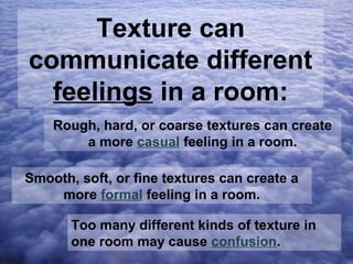 Texture can
communicate different
feelings in a room:
Rough, hard, or coarse textures can create
a more casual feeling in a room.
Smooth, soft, or fine textures can create a
more formal feeling in a room.
Too many different kinds of texture in
one room may cause confusion.

 