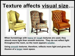 Texture affects visual size…

When furnishings with heavy or rough textures are used, they
absorb more light than smooth textures. They do not reflect light
throughout the room, so the room appears smaller.
Using smooth textures, therefore, reflects more light and gives the
illusion of a larger room space.

 