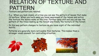  Texture and pattern are related.
 E.g.: When you look closely at a tree you can see the pattern of leaves that make
its surface. When you back away you loose awareness of the leaves and notice
the texture the leaves make on the tree. Farther away still and you can see the
pattern of the trees making up the forest and finally the texture of the forest.
 In this way pattern changes to texture as you loose sight of the individual
motifs.
 Patterns are generally more noticeable than textures. This makes them a
stronger visual element for controlling attention.
 