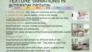  1. Surface Character :they does not contain any surface contour.
 2. Surface Friction: can be slippery, sticky or wet looking.
 3. Thermal Character: Shiny polished surfaces not only look cool they
evokes physical reaction for coolness
 4.Emotional effects: sophisticated and sleek.
 Smooth and soft are cool, friendly,inviting,tranquil and precise.
 Often unnoticeable and undemanding.
 Defines form, colour and space without becoming an additionally counted
element.
 5.Effects of Light:
 Visual textures are most suitable for different kinds of light.
 Smooth textured surfaces reflect light . They make an object feel
lighter and more modern
 textures such as silk, paints with a sheen, glazed, or glossy finish
mirrors and metals bounce light around the room.
smooth soft silky shiny flat even
 