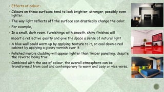  Effects of colour :
 Colours on these surfaces tend to look brighter, stronger, possibly even
lighter.
 The way light reflects off the surface can drastically change the color.
 For example,
 In a small, dark room, furnishings with smooth, shiny finishes will
impart a reflective quality and give the space a sense of natural light
 A blue wall could warm up by applying texture to it, or cool down a red
cabinet by applying a glossy varnish over it.
 Polished marble cladding will appear lighter than timber panelling, despite
the reverse being true
 Combined with the use of colour, the overall atmosphere can be
transformed from cool and contemporary to warm and cosy or vice versa.
 