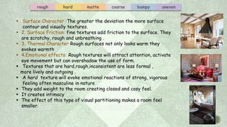 rough hard matte coarse bumpy uneven
 Surface Character :The greater the deviation the more surface
contour and visually textures.
 2. Surface Friction: fine textures add friction to the surface. They
are scratchy, rough and unbreathing .
 3. Thermal Character Rough surfaces not only looks warm they
evokes warmth
 4.Emotional effects: Rough textures will attract attention, activate
eye movement but can overshadow the use of form.
 Textures that are hard,rough,inconsistent are less formal ,
more lively and outgoing .
 A hard texture will evoke emotional reactions of strong, vigorous
feeling often masculine in nature
 They add weight to the room creating closed and cosy feel.
 It creates intimacy
 The effect of this type of visual partitioning makes a room feel
smaller.
 