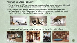  Texture helps to differentiate various objects and surfaces, transform light, and
influence scale, but it can also communicate a particular design style.
 For example, for a modern interior, glossy materials and minimally textured
surfaces come to mind. These types of surfaces communicate a sleek and simple
design style that often relates to contemporary interiors.
 whereas rough and natural textures are more in line with a rustic scheme
 