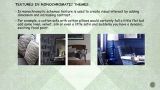 In monochromatic schemes texture is used to create visual interest by adding
dimension and increasing contrast .
 For example, a cotton sofa with cotton pillows would certainly fall a little flat but
add some linen, velvet, silk or even a little satin and suddenly you have a dynamic,
exciting focal point.
 