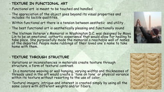  TEXTURE IN FUNCTIONAL ART
 Functional art is meant to be touched and handled.
 The appreciation of the object goes beyond its visual properties and
includes its tactile qualitites.
 Within functional art there is a tension between aesthetic and utility .
 The best functional art is aesthetically pleasing and functionally sound
 The Vietnam Veteran's Memorial in Washington D.C. was designed by Maya
Lin to be an emotional, cathartic experience that would allow for healing to
take place. She purposefully made the memorial a reachable wall of names
of the departed. People make rubbings of their loved one's name to take
home with them.
 TEXTURE THROUGH STRUCTURE
 Variations or inconsistencies in materials create texture through
structure, a form of textural contrast.
 In a monotone weaving or wall hanging, varying widths and thicknesses of
threads used in the art would create a 'tone on tone' or physical variance
within its texture without resorting to the use of color.
 Textural imagery, intrigue and interest is created simply by using all the
same colors with different weights and/or fibers.
 