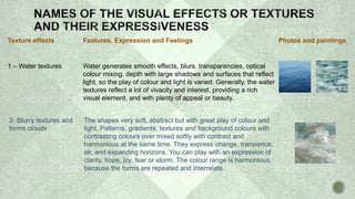 Texture effects Features, Expression and Feelings Photos and paintings
1 – Water textures Water generates smooth effects, blurs, transparencies, optical
colour mixing, depth with large shadows and surfaces that reflect
light, so the play of colour and light is varied. Generally, the water
textures reflect a lot of vivacity and interest, providing a rich
visual element, and with plenty of appeal or beauty.
2- Blurry textures and
forms clouds
The shapes very soft, abstract but with great play of colour and
light. Patterns, gradients, textures and background colours with
contrasting colours over mixed softly with contrast and
harmonious at the same time. They express change, transience,
air, and expanding horizons. You can play with an expression of
clarity, hope, joy, fear or storm. The colour range is harmonious,
because the forms are repeated and interrelate.
 