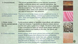 3- Ground textures The ground generates texture on the pictures, sometimes
painted, sometimes played with materials themselves, like
ground, sand, lime, ground pumice and many others materials
that are a small size. The relief forms of the land is a strong
expression, which draws much attention and sometimes make
you want to touch them. Very attractive .
4- Grainy texture (sand,
pumice, gravel)
The rounded and small shapes provide a balanced texture. It
expresses stability, stillness, consistency, it gives confidence a
warm, close and tangible character, sturdy and strong at the
same time.
5 -Rocks, bricks,
flooring, painted asphalt,
tiles, etc
Forms produce realistic or figurative visual effects, with definition
of light and shadows. It generates an attractive steady element,
and the work gains a great visual weight. The forms will be more
or less contrasted but there are always some shapes defined. It
adds a consistency and stability to the work, has gravity and
downward direction.
6– Cracks and holes. Broken spaces, small visual ruptures that contrast with a stable
support. Brittle shapes that influence the mind and express
weakness, impermanence, doubt, fear, pain, change, sensitivity,
energy and energies dying. Also, the holes, if they are rounded,
they generate an attraction of our attention to their depth.
Ruptures lines have directionality and therefore movement.
 