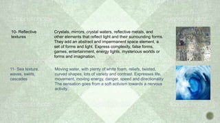 10- Reflective
textures
Crystals, mirrors, crystal waters, reflective metals, and
other elements that reflect light and their surrounding forms.
They add an abstract and impermanent space element, a
set of forms and light. Express complexity, false forms,
games, entertainment, energy lights, mysterious worlds or
forms and imagination.
11- Sea texture,
waves, swirls,
cascades
Moving water, with plenty of white foam, reliefs, twisted,
curved shapes, lots of variety and contrast. Expresses life,
movement, moving energy, danger, speed and directionality
The sensation goes from a soft activism towards a nervous
activity.
 