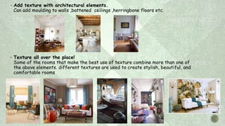  Add texture with architectural elements.
Can add moulding to walls ,battened ceilings ,herringbone floors etc.
 Texture all over the place!
Some of the rooms that make the best use of texture combine more than one of
the above elements. different textures are used to create stylish, beautiful, and
comfortable rooms
 