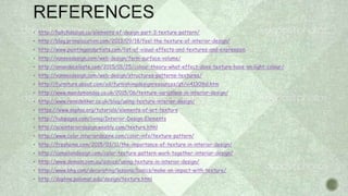  http://hatchdesign.ca/elements-of-design-part-3-texture-pattern/
 http://blog.primelocation.com/2013/09/18/feel-the-texture-of-interior-design/
 http://www.paintingandartists.com/list-of-visual-effects-and-textures-and-expression
 http://vanseodesign.com/web-design/form-surface-volume/
 http://amandaceleste.com/2015/01/25/colour-theory-what-effect-does-texture-have-on-light-colour/
 http://vanseodesign.com/web-design/structures-patterns-textures/
 http://furniture.about.com/od/furnishingdesignresources/qt/vi41309al.htm
 http://www.moodymonday.co.uk/2015/06/texture-variations-in-interior-design/
 http://www.renedekker.co.uk/blog/using-texture-interior-design/
 https://www.sophia.org/tutorials/elements-of-art-texture
 http://hubpages.com/living/Interior-Design-Elements
 http://aceinteriordesign.weebly.com/texture.html
 http://www.color.interiordezine.com/color-info/texture-pattern/
 http://freshome.com/2015/03/11/the-importance-of-texture-in-interior-design/
 http://cameliondesign.com/color-texture-pattern-work-together-interior-design/
 http://www.domain.com.au/advice/using-texture-in-interior-design/
 http://www.bhg.com/decorating/lessons/basics/make-an-impact-with-texture/
 http://daphne.palomar.edu/design/texture.html
 