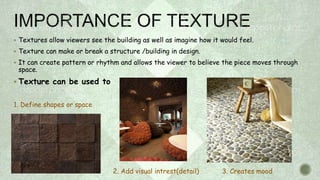  Textures allow viewers see the building as well as imagine how it would feel.
 Texture can make or break a structure /building in design.
 It can create pattern or rhythm and allows the viewer to believe the piece moves through
space.
 Texture can be used to
1. Define shapes or space

2. Add visual intrest(detail) 3. Creates mood
 