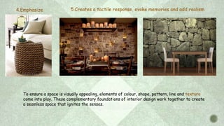 5.Creates a tactile response, evoke memories and add realism4.Emphasize
To ensure a space is visually appealing, elements of colour, shape, pattern, line and texture
come into play. These complementary foundations of interior design work together to create
a seamless space that ignites the senses.
 