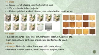  4. Glass
 a. Source - of all glass is essentially melted sand
 b. Form – sheets, tubes, objects,
 c. Finish – polished, etched, blasted, frosted,embedded particles etc.
 5. Wood
 a. Species Source – oak, pine, elm, mahagony, cedar, Fir, spruce, etc.
 Each species has a particular grain.Grains add texture to wood .
 6.Fabric
 A.source- Natural = cotton, linen, wool, silk, ramie, alpaca
 Man-made = rayon, acetate, nylon, polyester, acrylics, olefin
Etched
 