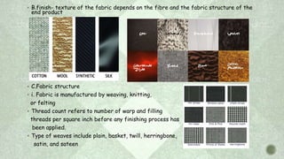  B.finish- texture of the fabric depends on the fibre and the fabric structure of the
end product
 C.Fabric structure
 i. Fabric is manufactured by weaving, knitting,
or felting
 Thread count refers to number of warp and filling
threads per square inch before any finishing process has
been applied.
 Type of weaves include plain, basket, twill, herringbone,
satin, and sateen
 