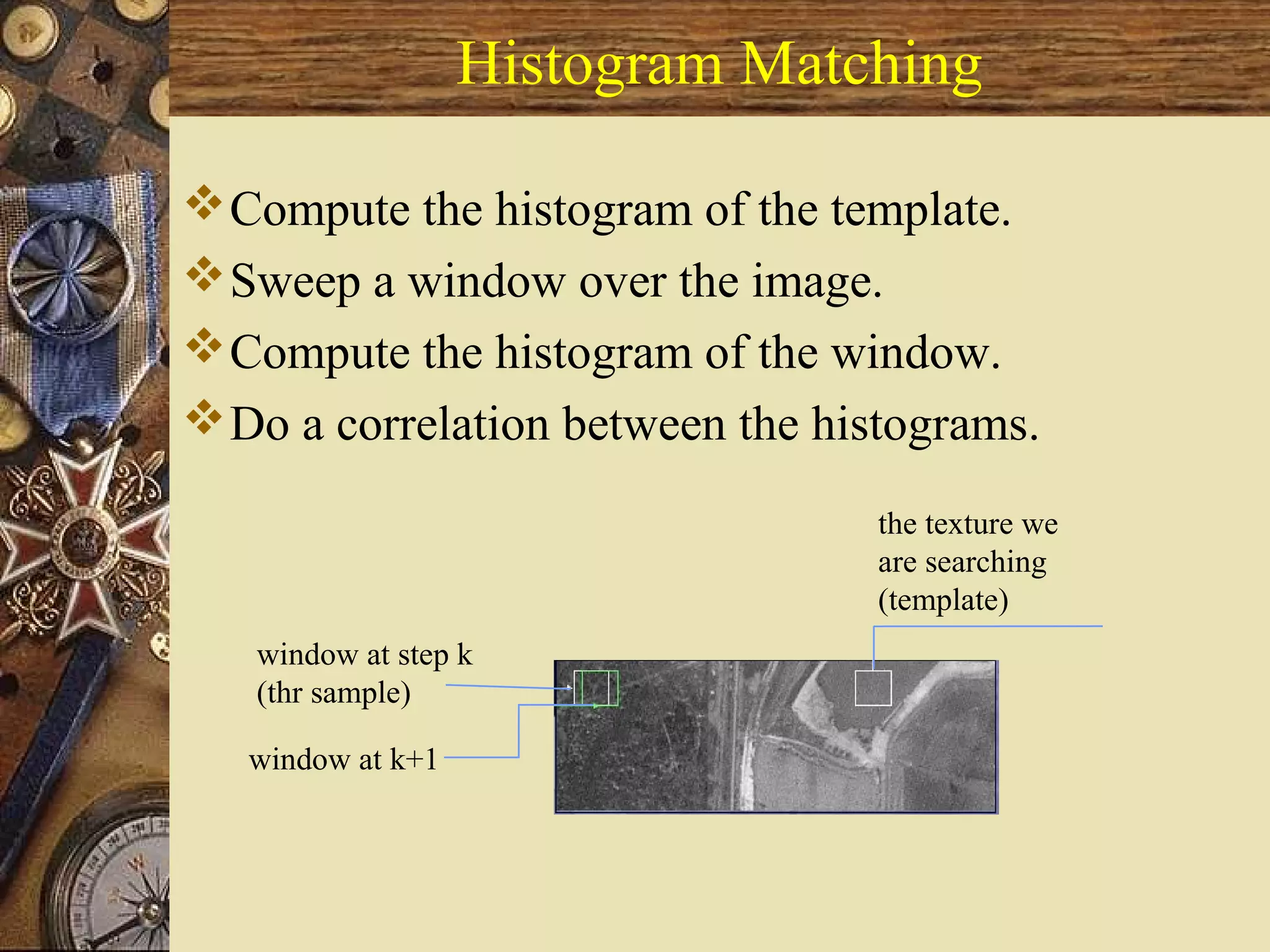 Histogram Matching
Compute the histogram of the template.
Sweep a window over the image.
Compute the histogram of the window.
Do a correlation between the histograms.
the texture we
are searching
(template)
window at step k
(thr sample)
window at k+1
 
