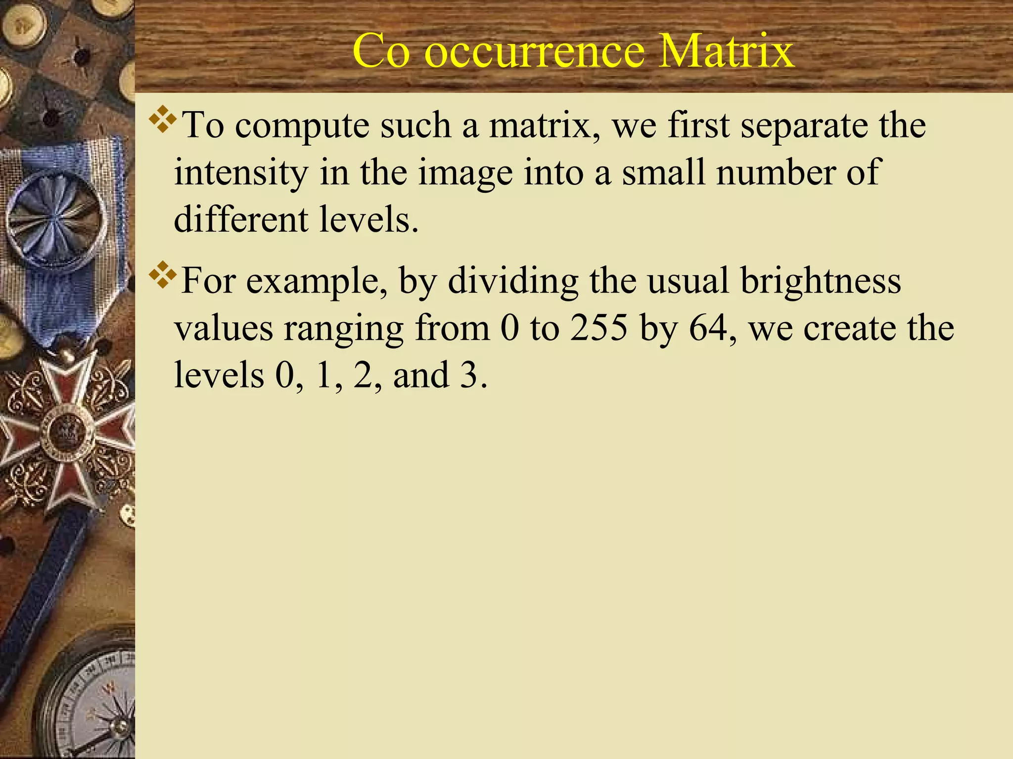 Co occurrence Matrix
To compute such a matrix, we first separate the
intensity in the image into a small number of
different levels.
For example, by dividing the usual brightness
values ranging from 0 to 255 by 64, we create the
levels 0, 1, 2, and 3.
 