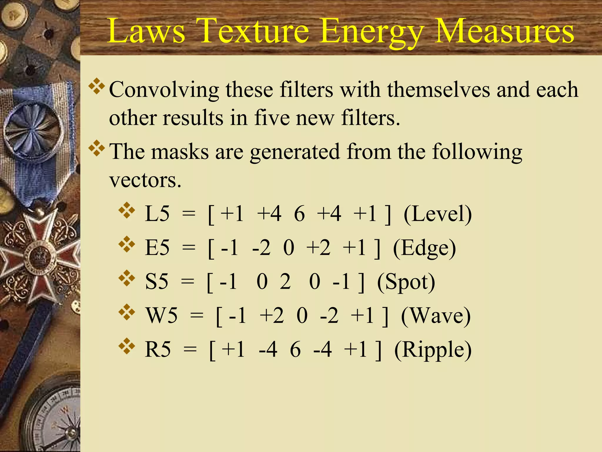 Laws Texture Energy Measures
Convolving these filters with themselves and each
other results in five new filters.
The masks are generated from the following
vectors.
 L5 = [ +1 +4 6 +4 +1 ] (Level)
 E5 = [ -1 -2 0 +2 +1 ] (Edge)
 S5 = [ -1 0 2 0 -1 ] (Spot)
 W5 = [ -1 +2 0 -2 +1 ] (Wave)
 R5 = [ +1 -4 6 -4 +1 ] (Ripple)
 
