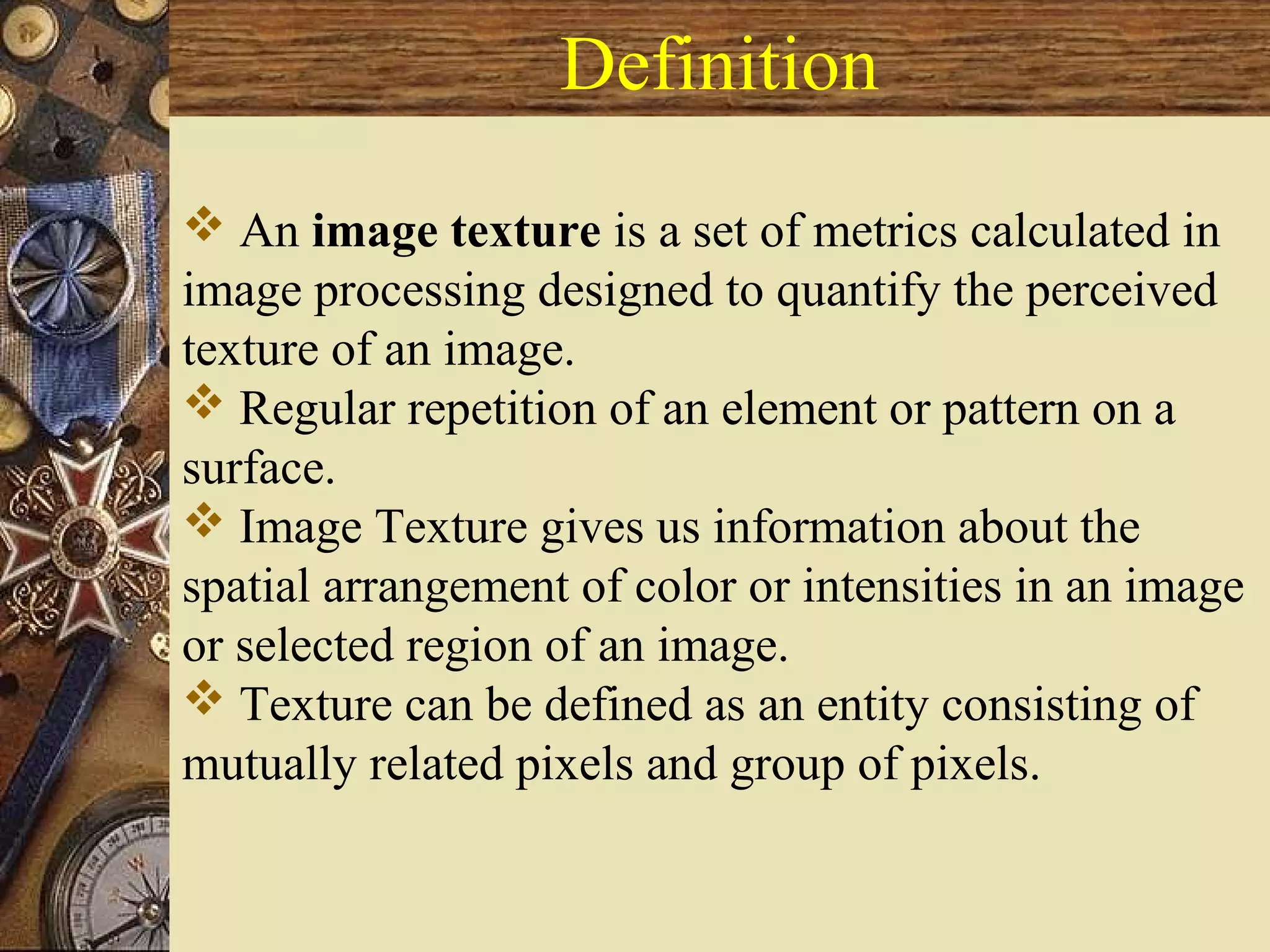 Definition
 An image texture is a set of metrics calculated in
image processing designed to quantify the perceived
texture of an image.
 Regular repetition of an element or pattern on a
surface.
 Image Texture gives us information about the
spatial arrangement of color or intensities in an image
or selected region of an image.
 Texture can be defined as an entity consisting of
mutually related pixels and group of pixels.
 