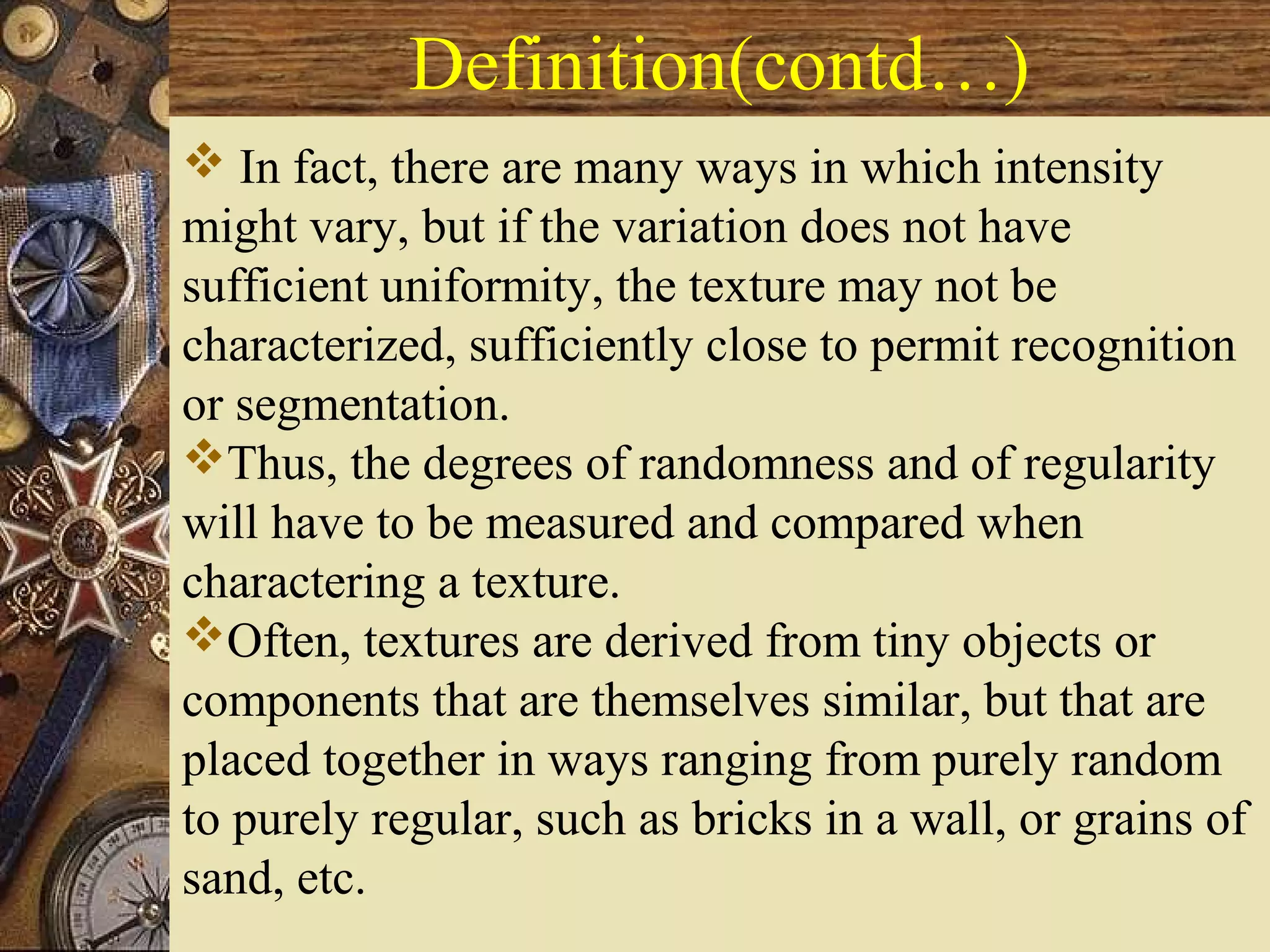 Definition(contd…)
 In fact, there are many ways in which intensity
might vary, but if the variation does not have
sufficient uniformity, the texture may not be
characterized, sufficiently close to permit recognition
or segmentation.
Thus, the degrees of randomness and of regularity
will have to be measured and compared when
charactering a texture.
Often, textures are derived from tiny objects or
components that are themselves similar, but that are
placed together in ways ranging from purely random
to purely regular, such as bricks in a wall, or grains of
sand, etc.
 