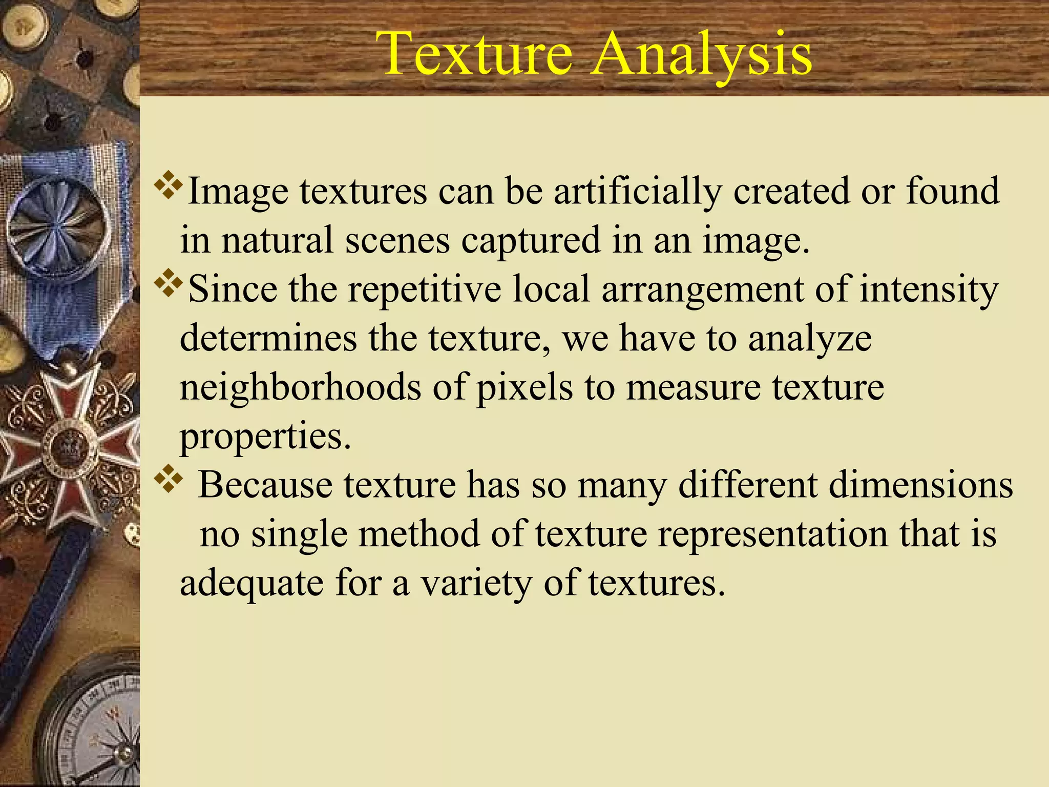 Texture Analysis
Image textures can be artificially created or found
in natural scenes captured in an image.
Since the repetitive local arrangement of intensity
determines the texture, we have to analyze
neighborhoods of pixels to measure texture
properties.
 Because texture has so many different dimensions
no single method of texture representation that is
adequate for a variety of textures.
 