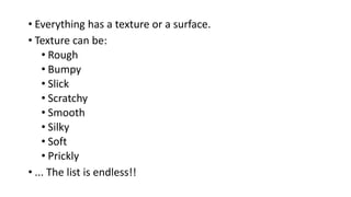 • Everything has a texture or a surface.
• Texture can be:
• Rough
• Bumpy
• Slick
• Scratchy
• Smooth
• Silky
• Soft
• Prickly
• ... The list is endless!!
 