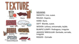 MEANING
SMOOTH- Liso, suave.
ROUGH- Áspero.
HARD- Duro.
SOFT- Blando, suave.
WOVEN- Leñoso, entramado, tejido.
BUMPY/ LUMPY- Pedregoso, irregular.
JAGGED/ IRREGULAR- Dentado, serrado,
irregular.
RIDGED - Estriado
 