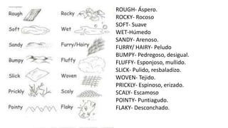 ROUGH- Áspero.
ROCKY- Rocoso
SOFT- Suave
WET-Húmedo
SANDY- Arenoso.
FURRY/ HAIRY- Peludo
BUMPY- Pedregoso, desigual.
FLUFFY- Esponjoso, mullido.
SLICK- Pulido, resbaladizo.
WOVEN- Tejido.
PRICKLY- Espinoso, erizado.
SCALY- Escamoso
POINTY- Puntiagudo.
FLAKY- Desconchado.
 