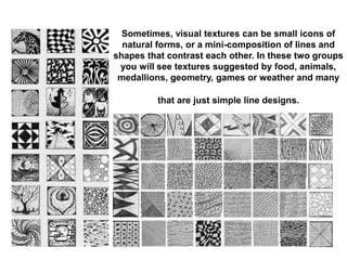 Sometimes, visual textures can be small icons of
natural forms, or a mini-composition of lines and
shapes that contrast each other. In these two groups
you will see textures suggested by food, animals,
medallions, geometry, games or weather and many
that are just simple line designs.
 