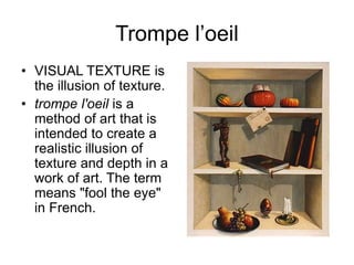 Trompe l’oeil
• VISUAL TEXTURE is
the illusion of texture.
• trompe l'oeil is a
method of art that is
intended to create a
realistic illusion of
texture and depth in a
work of art. The term
means "fool the eye"
in French.
 