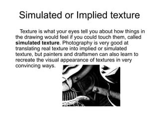 Simulated or Implied texture
Texture is what your eyes tell you about how things in
the drawing would feel if you could touch them, called
simulated texture. Photography is very good at
translating real texture into implied or simulated
texture, but painters and draftsmen can also learn to
recreate the visual appearance of textures in very
convincing ways.
 