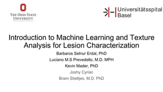 Introduction to Machine Learning and Texture
Analysis for Lesion Characterization
Barbaros Selnur Erdal, PhD
Luciano M.S Prevedello, M.D. MPH
Kevin Mader, PhD
Joshy Cyriac
Bram Stieltjes, M.D. PhD
 