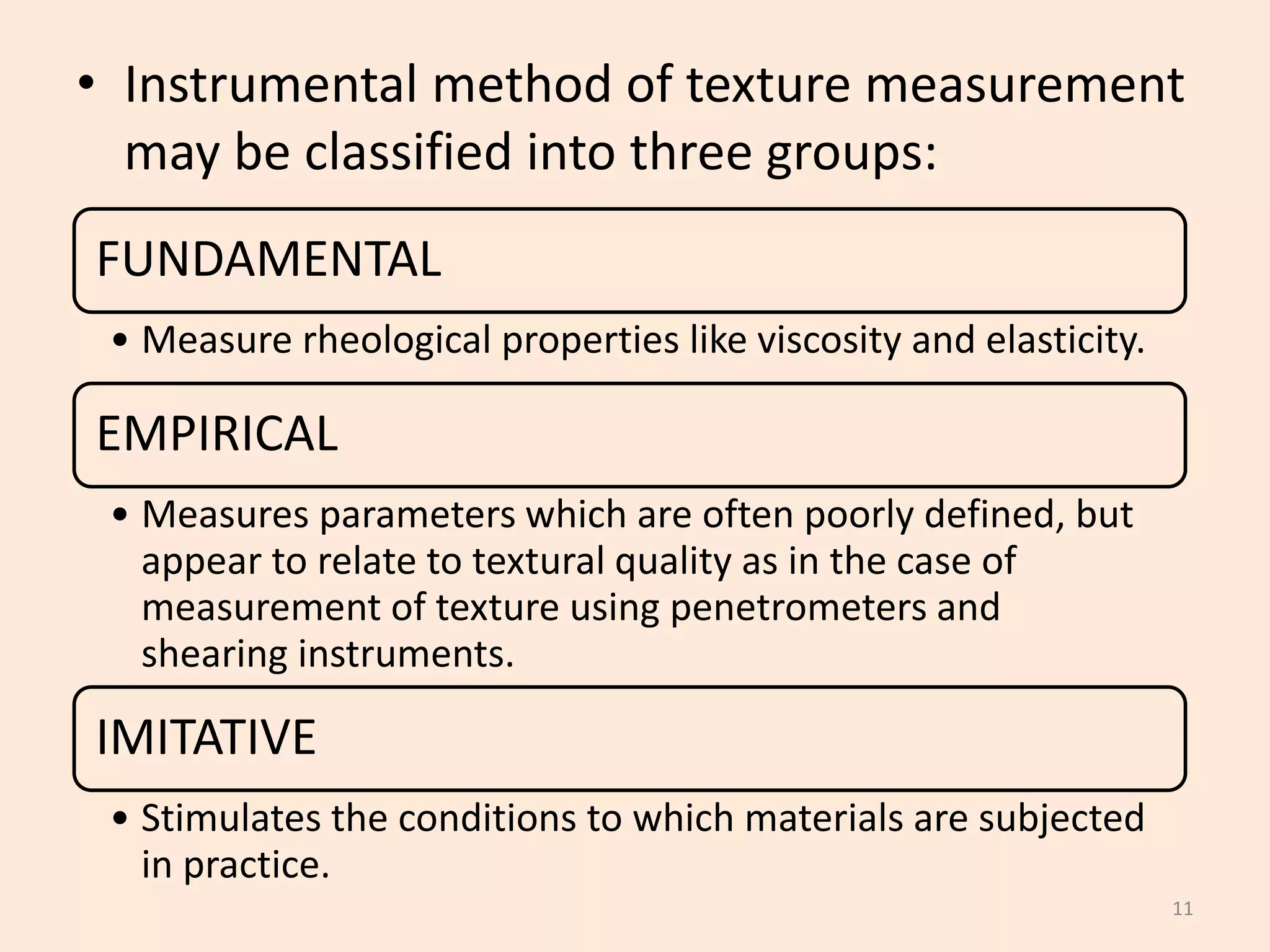 • Instrumental method of texture measurement
may be classified into three groups:
11
FUNDAMENTAL
• Measure rheological properties like viscosity and elasticity.
EMPIRICAL
• Measures parameters which are often poorly defined, but
appear to relate to textural quality as in the case of
measurement of texture using penetrometers and
shearing instruments.
IMITATIVE
• Stimulates the conditions to which materials are subjected
in practice.
 