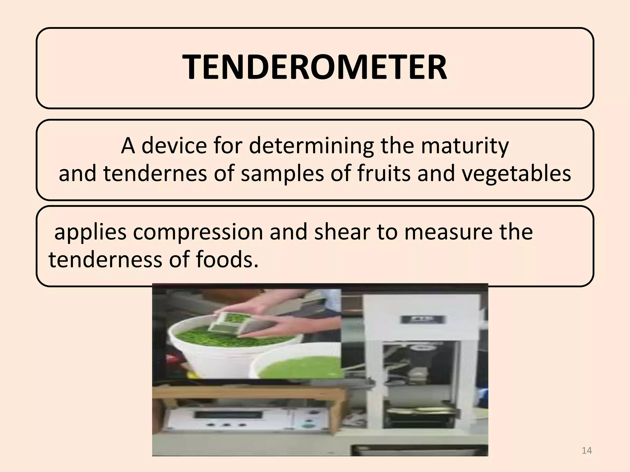 14
TENDEROMETER
A device for determining the maturity
and tendernes of samples of fruits and vegetables
applies compression and shear to measure the
tenderness of foods.
 