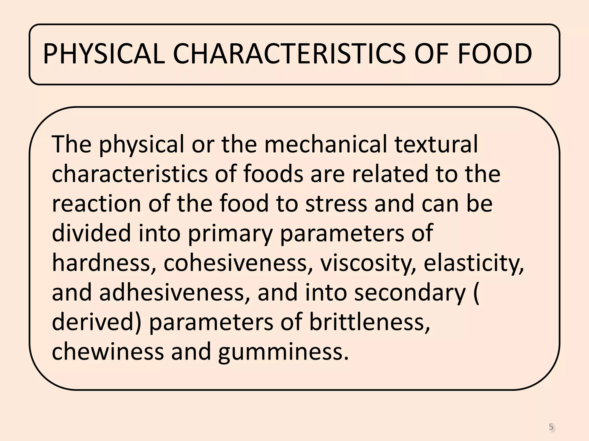 PHYSICAL CHARACTERISTICS OF FOOD
The physical or the mechanical textural
characteristics of foods are related to the
reaction of the food to stress and can be
divided into primary parameters of
hardness, cohesiveness, viscosity, elasticity,
and adhesiveness, and into secondary (
derived) parameters of brittleness,
chewiness and gumminess.
5
 