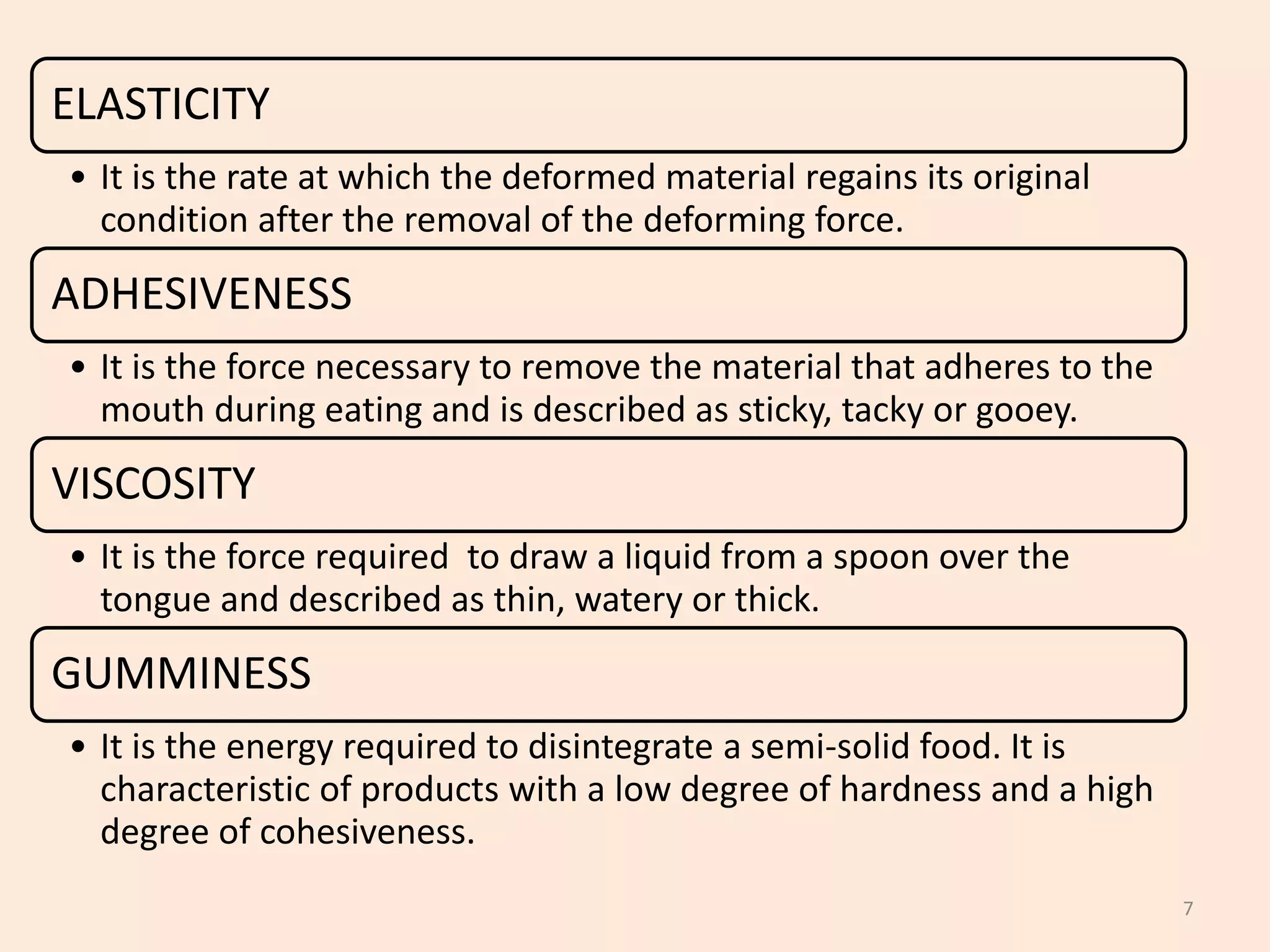 7
ELASTICITY
• It is the rate at which the deformed material regains its original
condition after the removal of the deforming force.
ADHESIVENESS
• It is the force necessary to remove the material that adheres to the
mouth during eating and is described as sticky, tacky or gooey.
VISCOSITY
• It is the force required to draw a liquid from a spoon over the
tongue and described as thin, watery or thick.
GUMMINESS
• It is the energy required to disintegrate a semi-solid food. It is
characteristic of products with a low degree of hardness and a high
degree of cohesiveness.
 