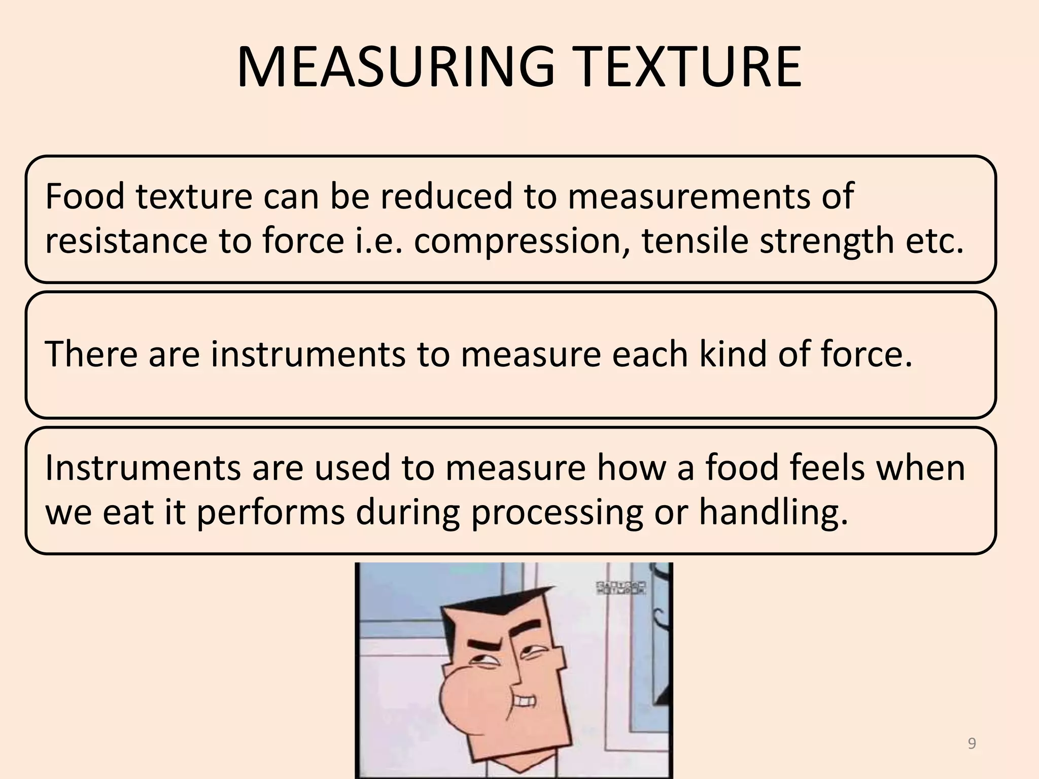 MEASURING TEXTURE
Food texture can be reduced to measurements of
resistance to force i.e. compression, tensile strength etc.
There are instruments to measure each kind of force.
Instruments are used to measure how a food feels when
we eat it performs during processing or handling.
9
 