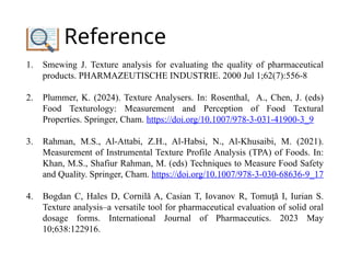 Reference
1. Smewing J. Texture analysis for evaluating the quality of pharmaceutical
products. PHARMAZEUTISCHE INDUSTRIE. 2000 Jul 1;62(7):556-8
2. Plummer, K. (2024). Texture Analysers. In: Rosenthal, A., Chen, J. (eds)
Food Texturology: Measurement and Perception of Food Textural
Properties. Springer, Cham. https://doi.org/10.1007/978-3-031-41900-3_9
3. Rahman, M.S., Al-Attabi, Z.H., Al-Habsi, N., Al-Khusaibi, M. (2021).
Measurement of Instrumental Texture Profile Analysis (TPA) of Foods. In:
Khan, M.S., Shafiur Rahman, M. (eds) Techniques to Measure Food Safety
and Quality. Springer, Cham. https://doi.org/10.1007/978-3-030-68636-9_17
4. Bogdan C, Hales D, Cornilă A, Casian T, Iovanov R, Tomu ă I, Iurian S.
ț
Texture analysis–a versatile tool for pharmaceutical evaluation of solid oral
dosage forms. International Journal of Pharmaceutics. 2023 May
10;638:122916.
 