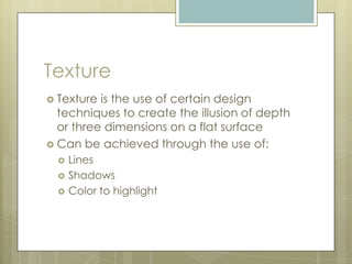 Texture
 Texture is the use of certain design
  techniques to create the illusion of depth
  or three dimensions on a flat surface
 Can be achieved through the use of:
     Lines
     Shadows
     Color to highlight
 