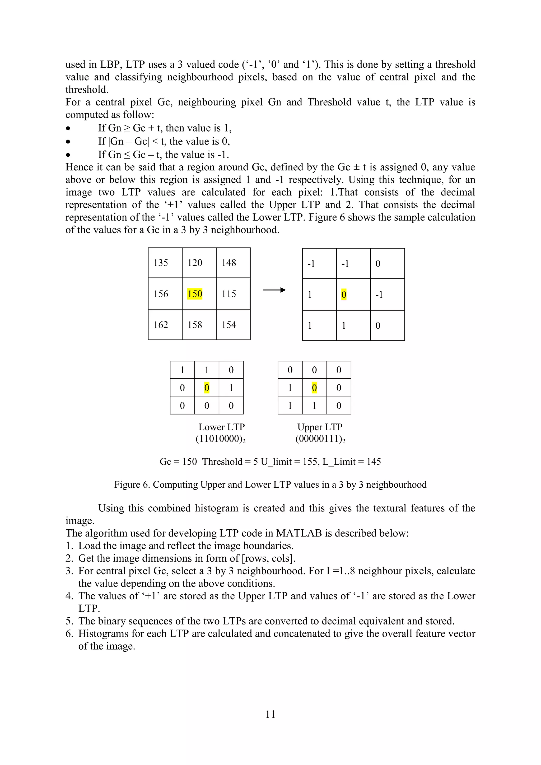 11 used in LBP, LTP uses a 3 valued code (‘-1’, ’0’ and ‘1’). This is done by setting a threshold value and classifying neighbourhood pixels, based on the value of central pixel and the threshold. For a central pixel Gc, neighbouring pixel Gn and Threshold value t, the LTP value is computed as follow:  If Gn ≥ Gc + t, then value is 1,  If |Gn – Gc| < t, the value is 0,  If Gn ≤ Gc – t, the value is -1. Hence it can be said that a region around Gc, defined by the Gc ± t is assigned 0, any value above or below this region is assigned 1 and -1 respectively. Using this technique, for an image two LTP values are calculated for each pixel: 1.That consists of the decimal representation of the ‘+1’ values called the Upper LTP and 2. That consists the decimal representation of the ‘-1’ values called the Lower LTP. Figure 6 shows the sample calculation of the values for a Gc in a 3 by 3 neighbourhood. Lower LTP Upper LTP (11010000)2 (00000111)2 Gc = 150 Threshold = 5 U_limit = 155, L_Limit = 145 Figure 6. Computing Upper and Lower LTP values in a 3 by 3 neighbourhood Using this combined histogram is created and this gives the textural features of the image. The algorithm used for developing LTP code in MATLAB is described below: 1. Load the image and reflect the image boundaries. 2. Get the image dimensions in form of [rows, cols]. 3. For central pixel Gc, select a 3 by 3 neighbourhood. For I =1..8 neighbour pixels, calculate the value depending on the above conditions. 4. The values of ‘+1’ are stored as the Upper LTP and values of ‘-1’ are stored as the Lower LTP. 5. The binary sequences of the two LTPs are converted to decimal equivalent and stored. 6. Histograms for each LTP are calculated and concatenated to give the overall feature vector of the image. 135 120 148 156 150 115 162 158 154 -1 -1 0 1 0 -1 1 1 0 1 1 0 0 0 1 0 0 0 0 0 0 1 0 0 1 1 0 