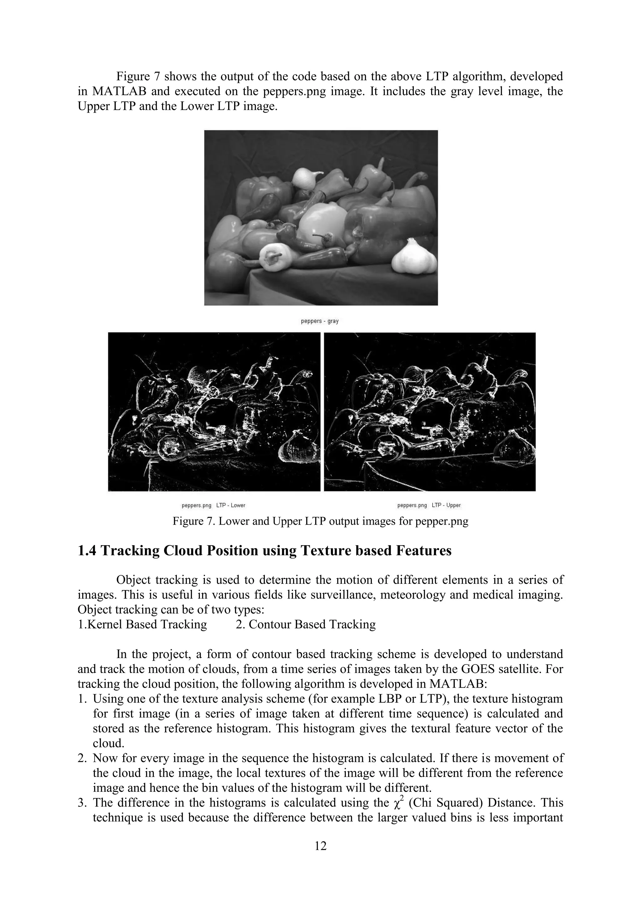 12 Figure 7 shows the output of the code based on the above LTP algorithm, developed in MATLAB and executed on the peppers.png image. It includes the gray level image, the Upper LTP and the Lower LTP image. Figure 7. Lower and Upper LTP output images for pepper.png 1.4 Tracking Cloud Position using Texture based Features Object tracking is used to determine the motion of different elements in a series of images. This is useful in various fields like surveillance, meteorology and medical imaging. Object tracking can be of two types: 1.Kernel Based Tracking 2. Contour Based Tracking In the project, a form of contour based tracking scheme is developed to understand and track the motion of clouds, from a time series of images taken by the GOES satellite. For tracking the cloud position, the following algorithm is developed in MATLAB: 1. Using one of the texture analysis scheme (for example LBP or LTP), the texture histogram for first image (in a series of image taken at different time sequence) is calculated and stored as the reference histogram. This histogram gives the textural feature vector of the cloud. 2. Now for every image in the sequence the histogram is calculated. If there is movement of the cloud in the image, the local textures of the image will be different from the reference image and hence the bin values of the histogram will be different. 3. The difference in the histograms is calculated using the χ2 (Chi Squared) Distance. This technique is used because the difference between the larger valued bins is less important 