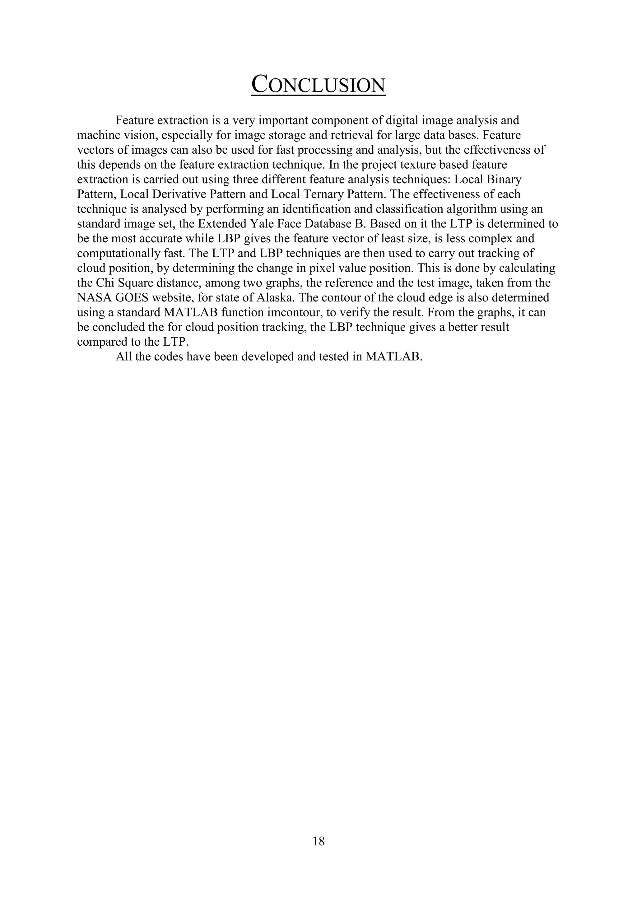 18 CONCLUSION Feature extraction is a very important component of digital image analysis and machine vision, especially for image storage and retrieval for large data bases. Feature vectors of images can also be used for fast processing and analysis, but the effectiveness of this depends on the feature extraction technique. In the project texture based feature extraction is carried out using three different feature analysis techniques: Local Binary Pattern, Local Derivative Pattern and Local Ternary Pattern. The effectiveness of each technique is analysed by performing an identification and classification algorithm using an standard image set, the Extended Yale Face Database B. Based on it the LTP is determined to be the most accurate while LBP gives the feature vector of least size, is less complex and computationally fast. The LTP and LBP techniques are then used to carry out tracking of cloud position, by determining the change in pixel value position. This is done by calculating the Chi Square distance, among two graphs, the reference and the test image, taken from the NASA GOES website, for state of Alaska. The contour of the cloud edge is also determined using a standard MATLAB function imcontour, to verify the result. From the graphs, it can be concluded the for cloud position tracking, the LBP technique gives a better result compared to the LTP. All the codes have been developed and tested in MATLAB. 